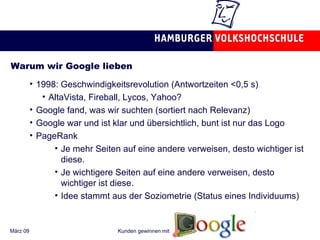 Warum wir Google lieben 1998: Geschwindigkeitsrevolution (Antwortzeiten <0,5 s) AltaVista, Fireball, Lycos, Yahoo? Google fand, was wir suchten (sortiert nach Relevanz) Google war und ist klar und übersichtlich, bunt ist nur das Logo PageRank  Je mehr Seiten auf eine andere verweisen, desto wichtiger ist diese. Je wichtigere Seiten auf eine andere verweisen, desto wichtiger ist diese. Idee stammt aus der Soziometrie (Status eines Individuums) 