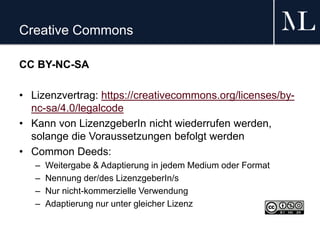 Creative Commons
CC BY-NC-SA
• Lizenzvertrag: https://creativecommons.org/licenses/by-
nc-sa/4.0/legalcode
• Kann von LizenzgeberIn nicht wiederrufen werden,
solange die Voraussetzungen befolgt werden
• Common Deeds:
– Weitergabe & Adaptierung in jedem Medium oder Format
– Nennung der/des LizenzgeberIn/s
– Nur nicht-kommerzielle Verwendung
– Adaptierung nur unter gleicher Lizenz
 