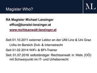 Magister Who?
RA Magister Michael Lanzinger
office@kanzlei-lanzinger.at
www.rechtsanwalt-lanzinger.at
Seit 01.10.2011 externer Lektor an der UNI Linz & Uni Graz
LVAs im Bereich Zivil- & Internetrecht
Seit 01.02.2014 WiFi- & BFI-Trainer
Seit 01.07.2016 selbständiger Rechtsanwalt in Wels (OÖ)
mit Schwerpunkt im IT- und Urheberrecht
 