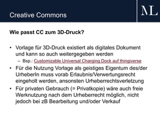 Creative Commons
Wie passt CC zum 3D-Druck?
• Vorlage für 3D-Druck existiert als digitales Dokument
und kann so auch weitergegeben werden
– Bsp.: Customizable Universal Charging Dock auf thingiverse
• Für die Nutzung Vorlage als geistiges Eigentum des/der
UrheberIn muss vorab Erlaubnis/Verwertungsrecht
eingeholt werden, ansonsten Urheberrechtsverletzung
• Für privaten Gebrauch (= Privatkopie) wäre auch freie
Werknutzung nach dem Urheberrecht möglich, nicht
jedoch bei zB Bearbeitung und/oder Verkauf
 