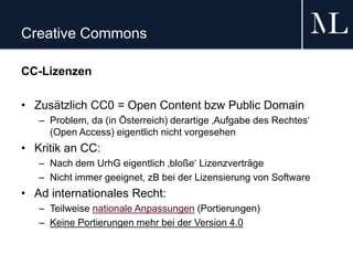 Creative Commons
CC-Lizenzen
• Zusätzlich CC0 = Open Content bzw Public Domain
– Problem, da (in Österreich) derartige ‚Aufgabe des Rechtes‘
(Open Access) eigentlich nicht vorgesehen
• Kritik an CC:
– Nach dem UrhG eigentlich ‚bloße‘ Lizenzverträge
– Nicht immer geeignet, zB bei der Lizensierung von Software
• Ad internationales Recht:
– Teilweise nationale Anpassungen (Portierungen)
– Keine Portierungen mehr bei der Version 4.0
 