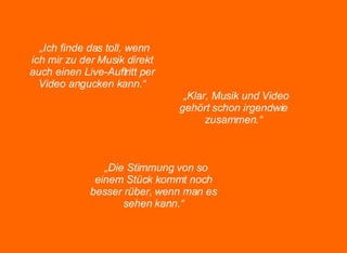 „ Ich finde das toll, wenn ich mir zu der Musik direkt auch einen Live-Auftritt per Video angucken kann.“ „ Klar, Musik und Video gehört schon irgendwie zusammen.“ „ Die Stimmung von so einem Stück kommt noch besser rüber, wenn man es sehen kann.“ 