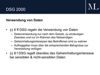 DSG 2000
Verwendung von Daten
• §§ 6 ff DSG regeln die Verwendung von Daten
– Datenverwendung nur nach dem Gesetz, zu eindeutigen
Zwecken und nur im Rahmen des Notwendigen
– Geheimhaltungsinteressen des Betroffenen sind zu wahren
– Auftraggeber muss über die entsprechenden Befugnisse zur
Verarbeitung verfügen
• §§ 8 f DSG regelt überdies das Geheimhaltungsinteresse
bei sensiblen & nicht-sensiblen Daten
 