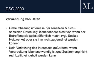 DSG 2000
Verwendung von Daten
• Geheimhaltungsinteresse bei sensiblen & nicht-
sensiblen Daten liegt insbesondere nicht vor, wenn der
Betroffene sie selbst öffentlich macht (vgl. Soziale
Netzwerke) oder sie ihm nicht zugeordnet werden
können
• Kein Verletzung des Interesses außerdem, wenn
Verarbeitung lebensnotwendig ist und Zustimmung nicht
rechtzeitig eingeholt werden kann
 
