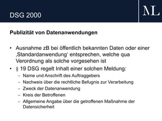DSG 2000
Publizität von Datenanwendungen
• Ausnahme zB bei öffentlich bekannten Daten oder einer
‚Standardanwendung‘ entsprechen, welche qua
Verordnung als solche vorgesehen ist
• § 19 DSG regelt Inhalt einer solchen Meldung:
 Name und Anschrift des Auftraggebers
 Nachweis über die rechtliche Befugnis zur Verarbeitung
 Zweck der Datenanwendung
 Kreis der Betroffenen
 Allgemeine Angabe über die getroffenen Maßnahme der
Datensicherheit
 