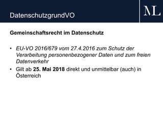 DatenschutzgrundVO
Gemeinschaftsrecht im Datenschutz
• EU-VO 2016/679 vom 27.4.2016 zum Schutz der
Verarbeitung personenbezogener Daten und zum freien
Datenverkehr
• Gilt ab 25. Mai 2018 direkt und unmittelbar (auch) in
Österreich
 