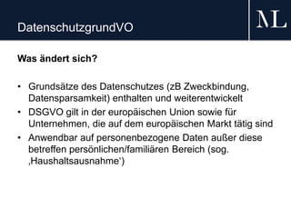 DatenschutzgrundVO
Was ändert sich?
• Grundsätze des Datenschutzes (zB Zweckbindung,
Datensparsamkeit) enthalten und weiterentwickelt
• DSGVO gilt in der europäischen Union sowie für
Unternehmen, die auf dem europäischen Markt tätig sind
• Anwendbar auf personenbezogene Daten außer diese
betreffen persönlichen/familiären Bereich (sog.
‚Haushaltsausnahme‘)
 