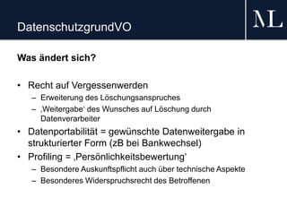 DatenschutzgrundVO
Was ändert sich?
• Recht auf Vergessenwerden
– Erweiterung des Löschungsanspruches
– ‚Weitergabe‘ des Wunsches auf Löschung durch
Datenverarbeiter
• Datenportabilität = gewünschte Datenweitergabe in
strukturierter Form (zB bei Bankwechsel)
• Profiling = ‚Persönlichkeitsbewertung‘
– Besondere Auskunftspflicht auch über technische Aspekte
– Besonderes Widerspruchsrecht des Betroffenen
 