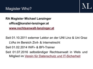 Magister Who?
RA Magister Michael Lanzinger
office@kanzlei-lanzinger.at
www.rechtsanwalt-lanzinger.at
Seit 01.10.2011 externer Lektor an der UNI Linz & Uni Graz
LVAs im Bereich Zivil- & Internetrecht
Seit 01.02.2014 WiFi- & BFI-Trainer
Seit 01.07.2016 selbständiger Rechtsanwalt in Wels und
Mitglied im Verein für Datenschutz und IT-Sicherheit
 