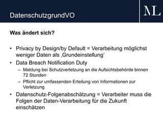 DatenschutzgrundVO
Was ändert sich?
• Privacy by Design/by Default = Verarbeitung möglichst
weniger Daten als ‚Grundeinstellung‘
• Data Breach Notification Duty
– Meldung bei Schutzverletzung an die Aufsichtsbehörde binnen
72 Stunden
– Pflicht zur umfassenden Erteilung von Informationen zur
Verletzung
• Datenschutz-Folgenabschätzung = Verarbeiter muss die
Folgen der Daten-Verarbeitung für die Zukunft
einschätzen
 