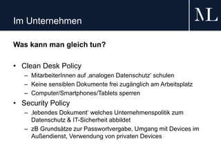 Im Unternehmen
Was kann man gleich tun?
• Clean Desk Policy
– MitarbeiterInnen auf ‚analogen Datenschutz‘ schulen
– Keine sensiblen Dokumente frei zugänglich am Arbeitsplatz
– Computer/Smartphones/Tablets sperren
• Security Policy
– ‚lebendes Dokument‘ welches Unternehmenspolitik zum
Datenschutz & IT-Sicherheit abbildet
– zB Grundsätze zur Passwortvergabe, Umgang mit Devices im
Außendienst, Verwendung von privaten Devices
 
