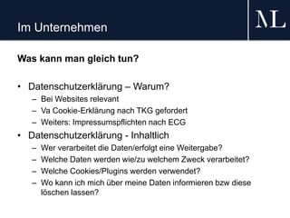 Im Unternehmen
Was kann man gleich tun?
• Datenschutzerklärung – Warum?
– Bei Websites relevant
– Va Cookie-Erklärung nach TKG gefordert
– Weiters: Impressumspflichten nach ECG
• Datenschutzerklärung - Inhaltlich
– Wer verarbeitet die Daten/erfolgt eine Weitergabe?
– Welche Daten werden wie/zu welchem Zweck verarbeitet?
– Welche Cookies/Plugins werden verwendet?
– Wo kann ich mich über meine Daten informieren bzw diese
löschen lassen?
 