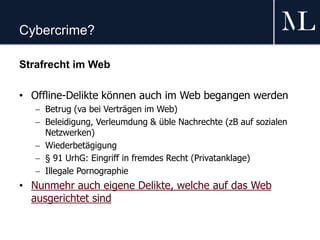 Cybercrime?
Strafrecht im Web
• Offline-Delikte können auch im Web begangen werden
 Betrug (va bei Verträgen im Web)
 Beleidigung, Verleumdung & üble Nachrechte (zB auf sozialen
Netzwerken)
 Wiederbetägigung
 § 91 UrhG: Eingriff in fremdes Recht (Privatanklage)
 Illegale Pornographie
• Nunmehr auch eigene Delikte, welche auf das Web
ausgerichtet sind
 