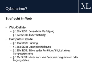 Cybercrime?
Strafrecht im Web
• Web-Delikte
 § 107a StGB: Beharrliche Verfolgung
 § 107c StGB: ‚Cybermobbing‘
• Computer-Delikte
 § 118a StGB: Hacking
 § 126a StGB: Datenbeschädigung
 § 126b StGB: Störung der Funktionsfähigkeit eines
Computersystems
 § 126c StGB: Missbrauch von Computerprogrammen oder
Zugangsdaten
 