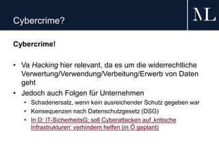 Cybercrime?
Cybercrime!
• Va Hacking hier relevant, da es um die widerrechtliche
Verwertung/Verwendung/Verbeitung/Erwerb von Daten
geht
• Jedoch auch Folgen für Unternehmen
• Schadenersatz, wenn kein ausreichender Schutz gegeben war
• Konsequenzen nach Datenschutzgesetz (DSG)
• In D: IT-SicherheitsG; soll Cyberattacken auf ‚kritische
Infrastrukturen‘ verhindern helfen (in Ö geplant)
 