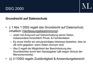 DSG 2000
Grundrecht auf Datenschutz
• § 1 Abs 1 DSG regelt das Grundrecht auf Datenschutz
inhaltlich (Verfassungsbestimmung)
– Jeder hat Anspruch auf Geheimhaltung seiner Daten,
insbesondere hinsichtlich Privat- & Familienleben
– Es muss hierfür ein schutzwürdiges Interesse bestehen, dies ist
zB nicht gegeben, wenn Daten anonym sind
– Abs 2 regelt die Möglichkeit der Beschränkung des
Grundrechtes durch den Gesetzgeber (zB wegen Schutz der
Menschenrechte)
• §§ 2 f DSG regeln Zuständigkeit & Anwendungsbereich
 