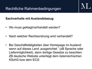 Rechtliche Rahmenbedingungen
Sachverhalte mit Auslandsbezug
• Wo muss geklagt/verhandelt werden?
• Nach welcher Rechtsordnung wird verhandelt?
• Bei Geschäftstätigkeiten über Homepage im Ausland:
wenn auf dieses Land ‚ausgerichtet‘ (zB Sprache oder
Liefermöglichkeit), dann dortige Gesetze zu beachten.
ZB deutsche Website unterliegt dem österreichischen
KSchG bzw dem ECG
 