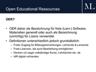 Open Educational Ressources
OER?
• OER daher als Bezeichnung für freie (Lern-) Software,
Materialien generell oder auch als Bezeichnung
(unrichtig) für Lizenz verwendet
• Definitionen unterschiedlich jedoch grundsätzlich:
– Freier Zugang für Bildungseinrichtungen, Lehrende & Lernende
– Freie Lizenzen, die auch Bearbeitung ermöglichen
– Decken uU sogar vollständige Kurse, Lehrbücher etc. ab
– IdR digital vorhanden
 