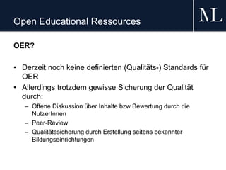 Open Educational Ressources
OER?
• Derzeit noch keine definierten (Qualitäts-) Standards für
OER
• Allerdings trotzdem gewisse Sicherung der Qualität
durch:
– Offene Diskussion über Inhalte bzw Bewertung durch die
NutzerInnen
– Peer-Review
– Qualitätssicherung durch Erstellung seitens bekannter
Bildungseinrichtungen
 