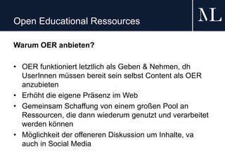 Open Educational Ressources
Warum OER anbieten?
• OER funktioniert letztlich als Geben & Nehmen, dh
UserInnen müssen bereit sein selbst Content als OER
anzubieten
• Erhöht die eigene Präsenz im Web
• Gemeinsam Schaffung von einem großen Pool an
Ressourcen, die dann wiederum genutzt und verarbeitet
werden können
• Möglichkeit der offeneren Diskussion um Inhalte, va
auch in Social Media
 