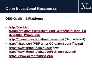 Open Educational Ressources
OER-Quellen & Plattformen
• http://austria-
forum.org/af/Wissenschaft_und_Wirtschaft/Open_Ed
ucational_Resources
• http://open-educational-resources.de/ (Deutschland)
• http://l3t.eu/oer/ (PDF unter CC-Lizenz zum Thema)
• http://www.virtuelle-ph.at/oer/ bzw
http://www.virtuelle-ph.at/oer/schummelzettel/
• https://www.oercommons.org/
 