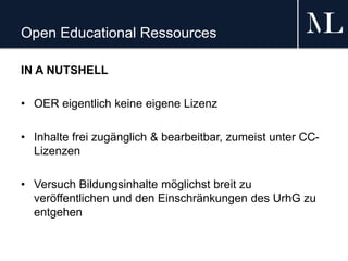 Open Educational Ressources
IN A NUTSHELL
• OER eigentlich keine eigene Lizenz
• Inhalte frei zugänglich & bearbeitbar, zumeist unter CC-
Lizenzen
• Versuch Bildungsinhalte möglichst breit zu
veröffentlichen und den Einschränkungen des UrhG zu
entgehen
 