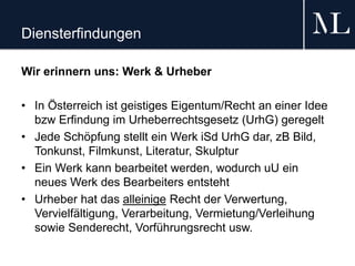 Diensterfindungen
Wir erinnern uns: Werk & Urheber
• In Österreich ist geistiges Eigentum/Recht an einer Idee
bzw Erfindung im Urheberrechtsgesetz (UrhG) geregelt
• Jede Schöpfung stellt ein Werk iSd UrhG dar, zB Bild,
Tonkunst, Filmkunst, Literatur, Skulptur
• Ein Werk kann bearbeitet werden, wodurch uU ein
neues Werk des Bearbeiters entsteht
• Urheber hat das alleinige Recht der Verwertung,
Vervielfältigung, Verarbeitung, Vermietung/Verleihung
sowie Senderecht, Vorführungsrecht usw.
 