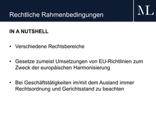 Rechtliche Rahmenbedingungen
IN A NUTSHELL
• Verschiedene Rechtsbereiche
• Gesetze zumeist Umsetzungen von EU-Richtlinien zum
Zweck der europäischen Harmonisierung
• Bei Geschäftstätigkeiten im/mit dem Ausland immer
Rechtsordnung und Gerichtsstand zu beachten
 