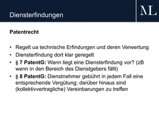 Diensterfindungen
Patentrecht
• Regelt ua technische Erfindungen und deren Verwertung
• Diensterfindung dort klar geregelt
• § 7 PatentG: Wann liegt eine Diensterfindung vor? (zB
wenn in den Bereich des Dienstgebers fällt)
• § 8 PatentG: Dienstnehmer gebührt in jedem Fall eine
entsprechende Vergütung; darüber hinaus sind
(kollektivvertragliche) Vereinbarungen zu treffen
 
