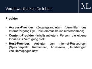 Verantwortlichkeit für Inhalt
Provider
• Access-Provider (Zugangsanbieter): Vermittler des
Internetzugangs (zB Telekommunikationsunternehmen)
• Content-Provider (Inhaltsanbieter): Person, die eigene
Inhalte zur Verfügung stellt
• Host-Provider: Anbieter von Internet-Ressourcen
(Speicherplatz, Rechenzeit, Adressen), ‚Unterbringer‘
von Homepages usw
 
