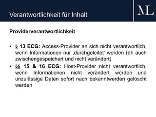 Verantwortlichkeit für Inhalt
Providerverantwortlichkeit
• § 13 ECG: Access-Provider an sich nicht verantwortlich,
wenn Informationen nur ‚durchgeleitet‘ werden (dh auch
zwischengespeichert und nicht verändert)
• §§ 15 & 16 ECG: Host-Provider nicht verantwortlich,
wenn Informationen nicht verändert werden und
unzulässige Daten sofort nach bekanntwerden gelöscht
werden
 