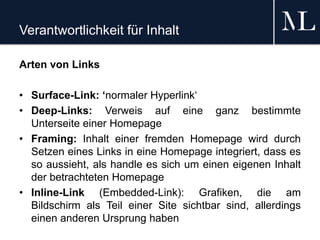 Verantwortlichkeit für Inhalt
Arten von Links
• Surface-Link: ‘normaler Hyperlink‘
• Deep-Links: Verweis auf eine ganz bestimmte
Unterseite einer Homepage
• Framing: Inhalt einer fremden Homepage wird durch
Setzen eines Links in eine Homepage integriert, dass es
so aussieht, als handle es sich um einen eigenen Inhalt
der betrachteten Homepage
• Inline-Link (Embedded-Link): Grafiken, die am
Bildschirm als Teil einer Site sichtbar sind, allerdings
einen anderen Ursprung haben
 