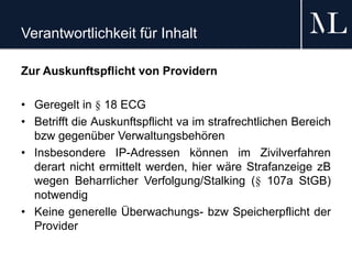 Verantwortlichkeit für Inhalt
Zur Auskunftspflicht von Providern
• Geregelt in § 18 ECG
• Betrifft die Auskunftspflicht va im strafrechtlichen Bereich
bzw gegenüber Verwaltungsbehören
• Insbesondere IP-Adressen können im Zivilverfahren
derart nicht ermittelt werden, hier wäre Strafanzeige zB
wegen Beharrlicher Verfolgung/Stalking (§ 107a StGB)
notwendig
• Keine generelle Überwachungs- bzw Speicherpflicht der
Provider
 