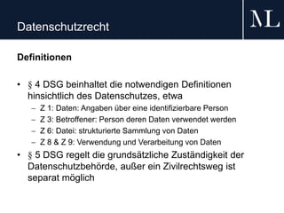 Datenschutzrecht
Definitionen
• § 4 DSG beinhaltet die notwendigen Definitionen
hinsichtlich des Datenschutzes, etwa
 Z 1: Daten: Angaben über eine identifizierbare Person
 Z 3: Betroffener: Person deren Daten verwendet werden
 Z 6: Datei: strukturierte Sammlung von Daten
 Z 8 & Z 9: Verwendung und Verarbeitung von Daten
• § 5 DSG regelt die grundsätzliche Zuständigkeit der
Datenschutzbehörde, außer ein Zivilrechtsweg ist
separat möglich
 