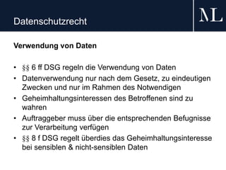 Datenschutzrecht
Verwendung von Daten
• §§ 6 ff DSG regeln die Verwendung von Daten
• Datenverwendung nur nach dem Gesetz, zu eindeutigen
Zwecken und nur im Rahmen des Notwendigen
• Geheimhaltungsinteressen des Betroffenen sind zu
wahren
• Auftraggeber muss über die entsprechenden Befugnisse
zur Verarbeitung verfügen
• §§ 8 f DSG regelt überdies das Geheimhaltungsinteresse
bei sensiblen & nicht-sensiblen Daten
 