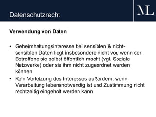 Datenschutzrecht
Verwendung von Daten
• Geheimhaltungsinteresse bei sensiblen & nicht-
sensiblen Daten liegt insbesondere nicht vor, wenn der
Betroffene sie selbst öffentlich macht (vgl. Soziale
Netzwerke) oder sie ihm nicht zugeordnet werden
können
• Kein Verletzung des Interesses außerdem, wenn
Verarbeitung lebensnotwendig ist und Zustimmung nicht
rechtzeitig eingeholt werden kann
 