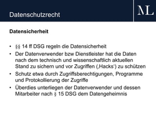 Datenschutzrecht
Datensicherheit
• §§ 14 ff DSG regeln die Datensicherheit
• Der Datenverwender bzw Dienstleister hat die Daten
nach dem technisch und wissenschaftlich aktuellen
Stand zu sichern und vor Zugriffen (‚Hacks‘) zu schützen
• Schutz etwa durch Zugriffsberechtigungen, Programme
und Protokollierung der Zugriffe
• Überdies unterliegen der Datenverwender und dessen
Mitarbeiter nach § 15 DSG dem Datengeheimnis
 