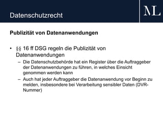 Datenschutzrecht
Publizität von Datenanwendungen
• §§ 16 ff DSG regeln die Publizität von
Datenanwendungen
– Die Datenschutzbehörde hat ein Register über die Auftraggeber
der Datenanwendungen zu führen, in welches Einsicht
genommen werden kann
– Auch hat jeder Auftraggeber die Datenanwendung vor Beginn zu
melden, insbesondere bei Verarbeitung sensibler Daten (DVR-
Nummer)
 