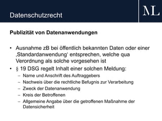 Datenschutzrecht
Publizität von Datenanwendungen
• Ausnahme zB bei öffentlich bekannten Daten oder einer
‚Standardanwendung‘ entsprechen, welche qua
Verordnung als solche vorgesehen ist
• § 19 DSG regelt Inhalt einer solchen Meldung:
 Name und Anschrift des Auftraggebers
 Nachweis über die rechtliche Befugnis zur Verarbeitung
 Zweck der Datenanwendung
 Kreis der Betroffenen
 Allgemeine Angabe über die getroffenen Maßnahme der
Datensicherheit
 
