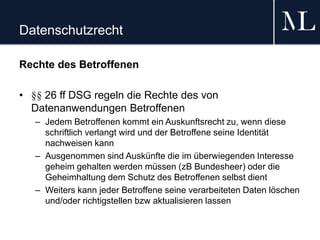 Datenschutzrecht
Rechte des Betroffenen
• §§ 26 ff DSG regeln die Rechte des von
Datenanwendungen Betroffenen
– Jedem Betroffenen kommt ein Auskunftsrecht zu, wenn diese
schriftlich verlangt wird und der Betroffene seine Identität
nachweisen kann
– Ausgenommen sind Auskünfte die im überwiegenden Interesse
geheim gehalten werden müssen (zB Bundesheer) oder die
Geheimhaltung dem Schutz des Betroffenen selbst dient
– Weiters kann jeder Betroffene seine verarbeiteten Daten löschen
und/oder richtigstellen bzw aktualisieren lassen
 