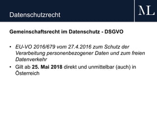 Datenschutzrecht
Gemeinschaftsrecht im Datenschutz - DSGVO
• EU-VO 2016/679 vom 27.4.2016 zum Schutz der
Verarbeitung personenbezogener Daten und zum freien
Datenverkehr
• Gilt ab 25. Mai 2018 direkt und unmittelbar (auch) in
Österreich
 
