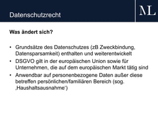 Datenschutzrecht
Was ändert sich?
• Grundsätze des Datenschutzes (zB Zweckbindung,
Datensparsamkeit) enthalten und weiterentwickelt
• DSGVO gilt in der europäischen Union sowie für
Unternehmen, die auf dem europäischen Markt tätig sind
• Anwendbar auf personenbezogene Daten außer diese
betreffen persönlichen/familiären Bereich (sog.
‚Haushaltsausnahme‘)
 