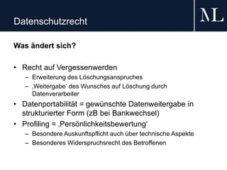 Datenschutzrecht
Was ändert sich?
• Recht auf Vergessenwerden
– Erweiterung des Löschungsanspruches
– ‚Weitergabe‘ des Wunsches auf Löschung durch
Datenverarbeiter
• Datenportabilität = gewünschte Datenweitergabe in
strukturierter Form (zB bei Bankwechsel)
• Profiling = ‚Persönlichkeitsbewertung‘
– Besondere Auskunftspflicht auch über technische Aspekte
– Besonderes Widerspruchsrecht des Betroffenen
 