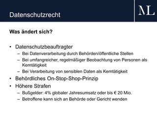 Datenschutzrecht
Was ändert sich?
• Datenschutzbeauftragter
– Bei Datenverarbeitung durch Behörden/öffentliche Stellen
– Bei umfangreicher, regelmäßiger Beobachtung von Personen als
Kerntätigkeit
– Bei Verarbeitung von sensiblen Daten als Kerntätigkeit
• Behördliches On-Stop-Shop-Prinzip
• Höhere Strafen
– Bußgelder: 4% globaler Jahresumsatz oder bis € 20 Mio.
– Betroffene kann sich an Behörde oder Gericht wenden
 