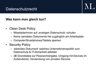 Datenschutzrecht
Was kann man gleich tun?
• Clean Desk Policy
– MitarbeiterInnen auf ‚analogen Datenschutz‘ schulen
– Keine sensiblen Dokumente frei zugänglich am Arbeitsplatz
– Computer/Smartphones/Tablets sperren
• Security Policy
– ‚lebendes Dokument‘ welches Unternehmenspolitik zum
Datenschutz & IT-Sicherheit abbildet
– zB Grundsätze zur Passwortvergabe, Umgang mit Devices im
Außendienst, Verwendung von privaten Devices
 