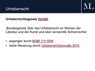 Urheberrecht
Urheberrechtsgesetz (UrhG)
‚Bundesgesetz über das Urheberrecht an Werken der
Literatur und der Kunst und über verwandte Schutzrechte‘
• ergangen durch BGBl 111/1936
• letzte Neuerung durch Urheberrechtsnovelle 2015
 