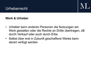 Urheberrecht
Werk & Urheber
• Urheber kann anderen Personen die Nutzungen am
Werk gestatten oder die Rechte an Dritte übertragen, zB
durch Verkauf oder auch durch Erbe
• Selbst über erst in Zukunft geschaffene Werke kann
derart verfügt werden
 