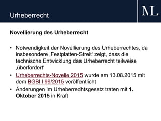 Urheberrecht
Novellierung des Urheberrecht
• Notwendigkeit der Novellierung des Urheberrechtes, da
insbesondere ‚Festplatten-Streit‘ zeigt, dass die
technische Entwicklung das Urheberrecht teilweise
‚überfordert‘
• Urheberrechts-Novelle 2015 wurde am 13.08.2015 mit
dem BGBl I 99/2015 veröffentlicht
• Änderungen im Urheberrechtsgesetz traten mit 1.
Oktober 2015 in Kraft
 