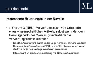Urheberrecht
Interessante Neuerungen in der Novelle
• § 37a UrhG (NEU): Verwertungsrecht von UrheberIn
eines wissenschaftlichen Artikels, selbst wenn der/dem
HerausgeberIn des Werkes grundsätzlich die
Verwertungsrechte zustehen
 Der/Die Autorin wird damit in die Lage versetzt, sein/ihr Werk im
Rahmen des Open Access/OER zu veröffentlichen, ohne vorab
die Erlaubnis des Verlages einholen zu müssen
 Interessant va im Zusammenhang mit Creative Commons
 