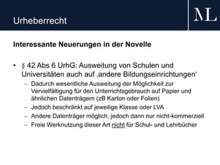 Urheberrecht
Interessante Neuerungen in der Novelle
• § 42 Abs 6 UrhG: Ausweitung von Schulen und
Universitäten auch auf ‚andere Bildungseinrichtungen‘
 Dadurch wesentliche Ausweitung der Möglichkeit zur
Vervielfältigung für den Unterrichtsgebrauch auf Papier und
ähnlichen Datenträgern (zB Karton oder Folien)
 Jedoch beschränkt auf jeweilige Klasse oder LVA
 Andere Datenträger möglich, jedoch dann nur nicht-kommerziell
 Freie Werknutzung dieser Art nicht für Schul- und Lehrbücher
 
